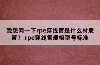 我想问一下rpe穿线管是什么材质管？ rpe穿线管规格型号标准